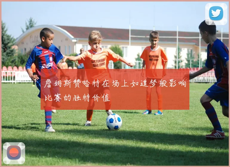 詹姆斯赞哈特在场上如追梦般影响比赛的独特价值