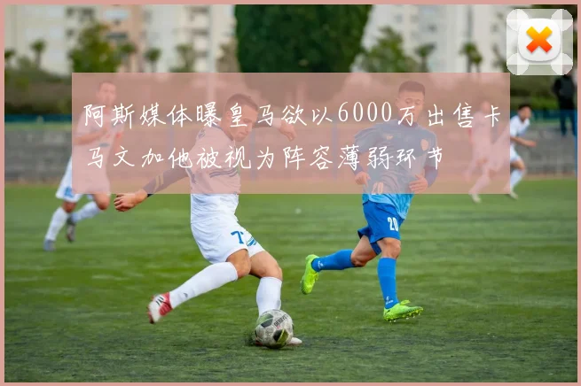阿斯媒体曝皇马欲以6000万出售卡马文加他被视为阵容薄弱环节