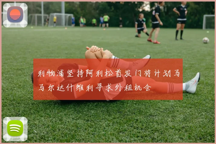 利物浦坚持阿利松首发门将计划马马尔达什维利寻求外租机会