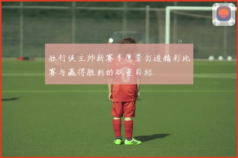 独行侠主帅新赛季愿景打造精彩比赛与赢得胜利的双重目标