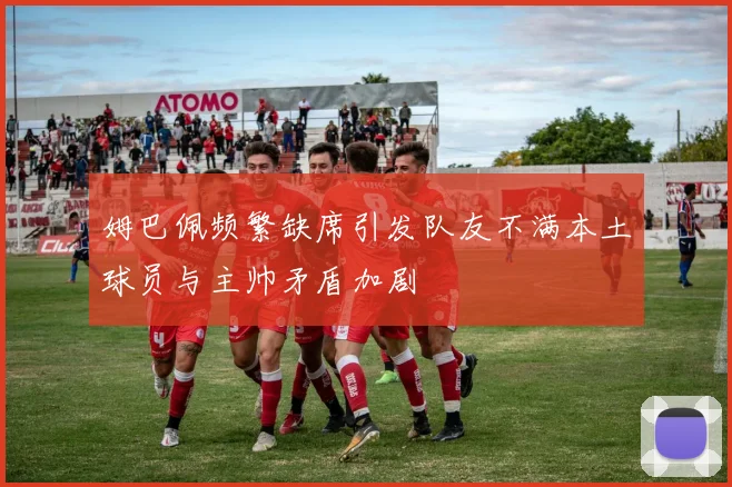 姆巴佩频繁缺席引发队友不满本土球员与主帅矛盾加剧