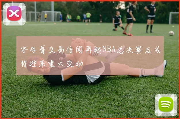 字母哥交易传闻再起NBA总决赛后或将迎来重大变动