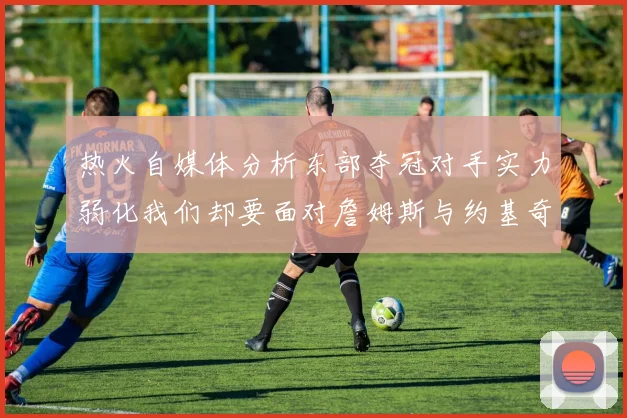 热火自媒体分析东部夺冠对手实力弱化我们却要面对詹姆斯与约基奇的挑战