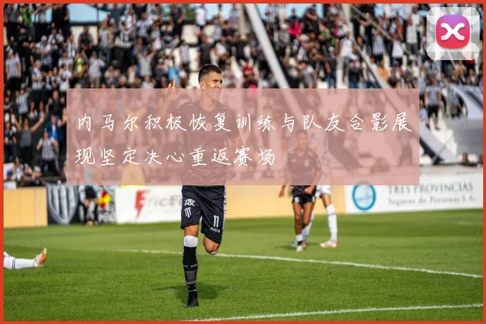 内马尔积极恢复训练与队友合影展现坚定决心重返赛场